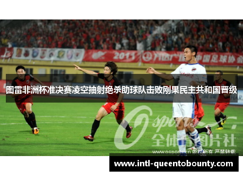 图雷非洲杯准决赛凌空抽射绝杀助球队击败刚果民主共和国晋级
