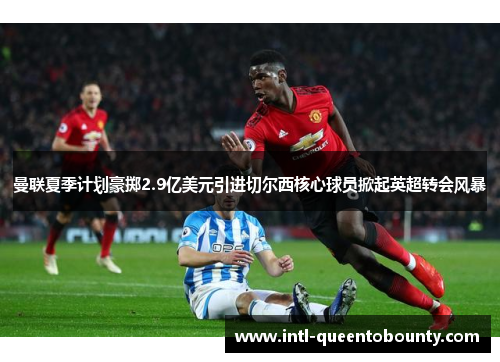 曼联夏季计划豪掷2.9亿美元引进切尔西核心球员掀起英超转会风暴