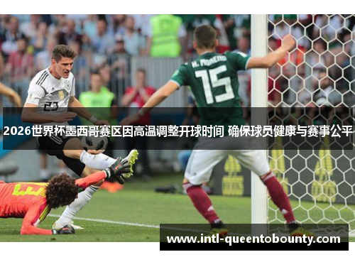 2026世界杯墨西哥赛区因高温调整开球时间 确保球员健康与赛事公平